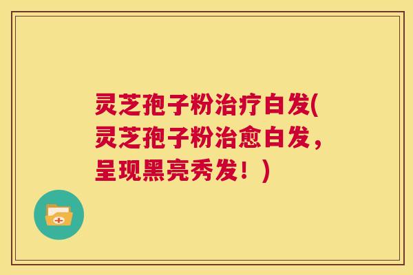 灵芝孢子粉治疗白发(灵芝孢子粉治愈白发，呈现黑亮秀发！)  第1张