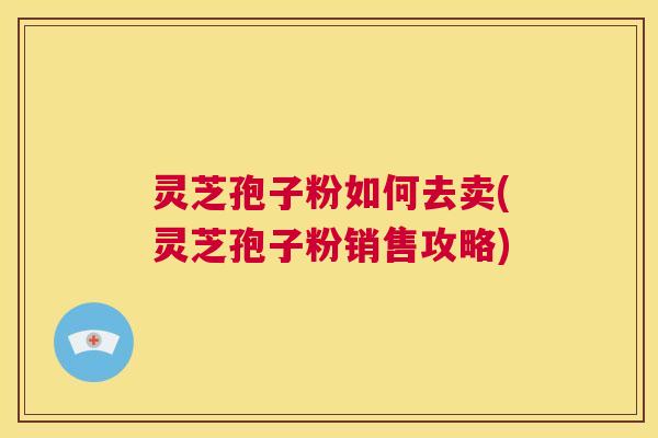 灵芝孢子粉如何去卖(灵芝孢子粉销售攻略) 第1张 灵芝孢子粉如何去卖(灵芝孢子粉销售攻略) 第1张