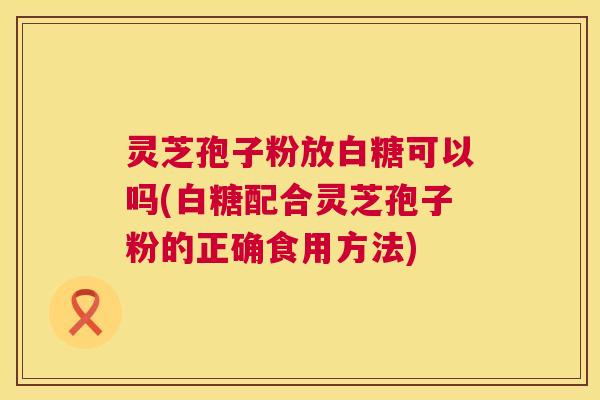 灵芝孢子粉放白糖可以吗(白糖配合灵芝孢子粉的正确食用方法) 第1张 灵芝孢子粉放白糖可以吗(白糖配合灵芝孢子粉的正确食用方法) 第1张