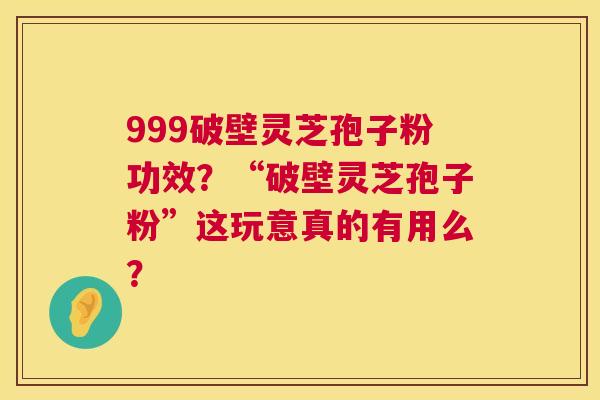999破壁灵芝孢子粉功效？“破壁灵芝孢子粉”这玩意真的有用么？  第1张