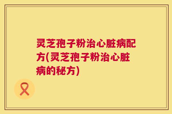 灵芝孢子粉治心脏病配方(灵芝孢子粉治心脏病的秘方)  第1张