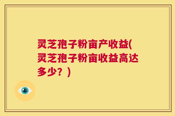 灵芝孢子粉亩产收益(灵芝孢子粉亩收益高达多少?) 第1张 灵芝孢子粉亩产收益(灵芝孢子粉亩收益高达多少?) 第1张