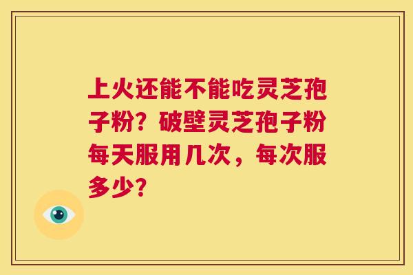 上火还能不能吃灵芝孢子粉?破壁灵芝孢子粉每天服用几次,每次服多少? 第1张 上火还能不能吃灵芝孢子粉?破壁灵芝孢子粉每天服用几次,每次服多少? 第1张