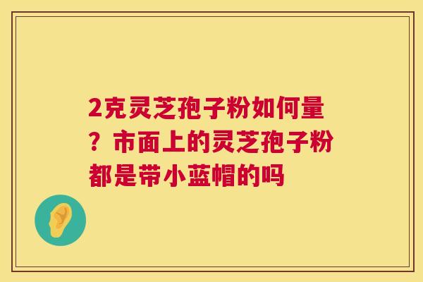 2克灵芝孢子粉如何量?市面上的灵芝孢子粉都是带小蓝帽的吗 第1张 2克灵芝孢子粉如何量?市面上的灵芝孢子粉都是带小蓝帽的吗 第1张