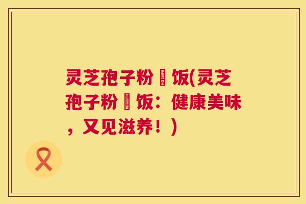 灵芝孢子粉焗饭(灵芝孢子粉焗饭:健康美味,又见滋养!) 第1张 灵芝孢子粉焗饭(灵芝孢子粉焗饭:健康美味,又见滋养!) 第1张