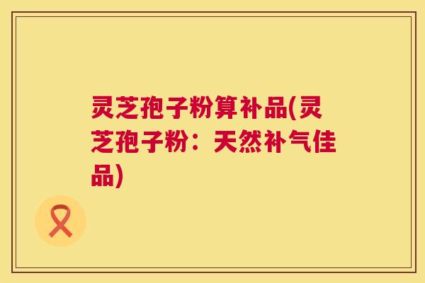 灵芝孢子粉算补品(灵芝孢子粉:天然补气佳品) 第1张 灵芝孢子粉算补品(灵芝孢子粉:天然补气佳品) 第1张