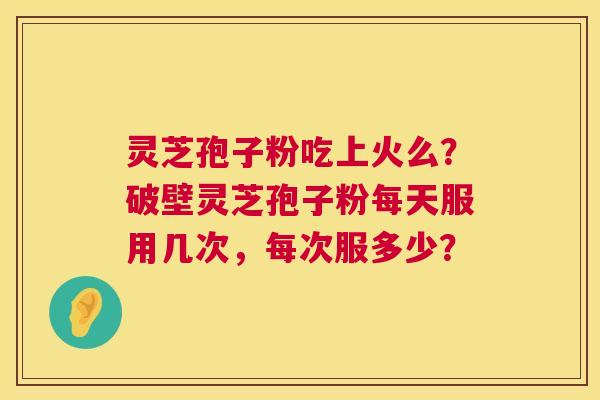 灵芝孢子粉吃上火么？破壁灵芝孢子粉每天服用几次，每次服多少？  第1张
