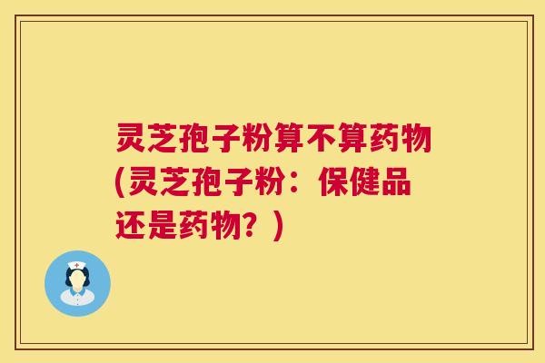 灵芝孢子粉算不算药物(灵芝孢子粉:保健品还是药物?) 第1张 灵芝孢子粉算不算药物(灵芝孢子粉:保健品还是药物?) 第1张