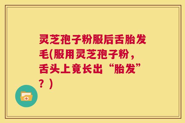 灵芝孢子粉服后舌胎发毛(服用灵芝孢子粉，舌头上竟长出“胎发”？)  第1张