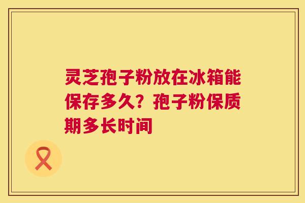 灵芝孢子粉放在冰箱能保存多久?孢子粉保质期多长时间 第1张 灵芝孢子粉放在冰箱能保存多久?孢子粉保质期多长时间 第1张