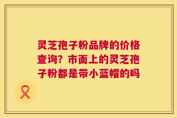 灵芝孢子粉品牌的价格查询?市面上的灵芝孢子粉都是带小蓝帽的吗 第1张 灵芝孢子粉品牌的价格查询?市面上的灵芝孢子粉都是带小蓝帽的吗 第1张