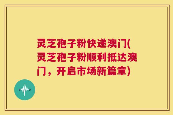 灵芝孢子粉快递澳门(灵芝孢子粉顺利抵达澳门,开启市场新篇章) 第1张 灵芝孢子粉快递澳门(灵芝孢子粉顺利抵达澳门,开启市场新篇章) 第1张