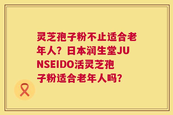 灵芝孢子粉不止适合老年人？日本润生堂JUNSEIDO活灵芝孢子粉适合老年人吗？  第1张