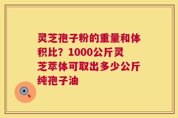 灵芝孢子粉的重量和体积比？1000公斤灵芝萃体可取出多少公斤纯孢子油  第1张