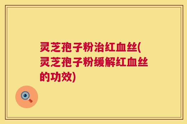 灵芝孢子粉治红血丝(灵芝孢子粉缓解红血丝的功效)  第1张