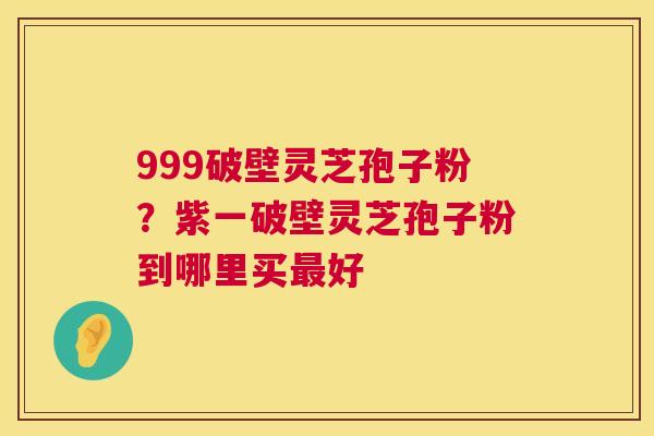 999破壁灵芝孢子粉？紫一破壁灵芝孢子粉到哪里买最好  第1张