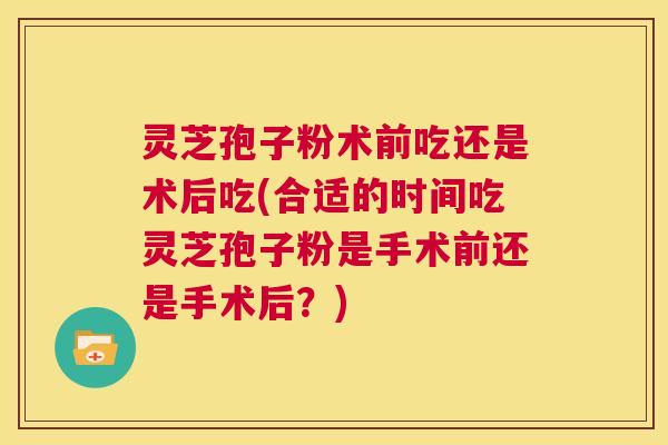 灵芝孢子粉术前吃还是术后吃(合适的时间吃灵芝孢子粉是手术前还是手术后?) 第1张 灵芝孢子粉术前吃还是术后吃(合适的时间吃灵芝孢子粉是手术前还是手术后?) 第1张
