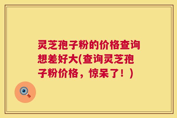 灵芝孢子粉的价格查询想差好大(查询灵芝孢子粉价格，惊呆了！)  第1张