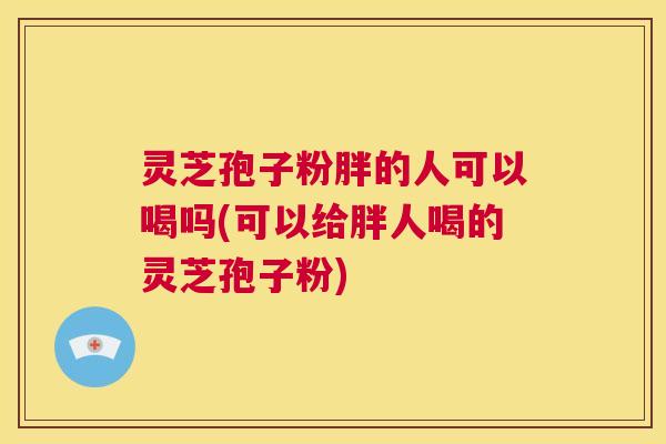 灵芝孢子粉胖的人可以喝吗(可以给胖人喝的灵芝孢子粉) 第1张 灵芝孢子粉胖的人可以喝吗(可以给胖人喝的灵芝孢子粉) 第1张