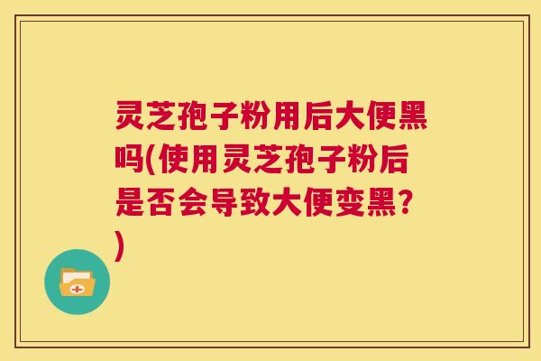灵芝孢子粉用后大便黑吗(使用灵芝孢子粉后是否会导致大便变黑？)  第1张