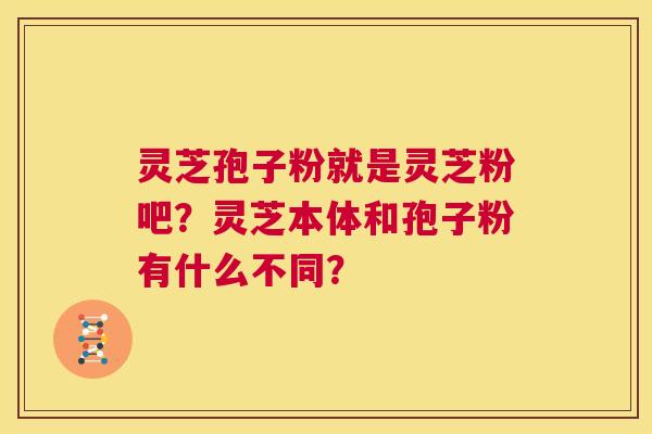灵芝孢子粉就是灵芝粉吧？灵芝本体和孢子粉有什么不同？  第1张