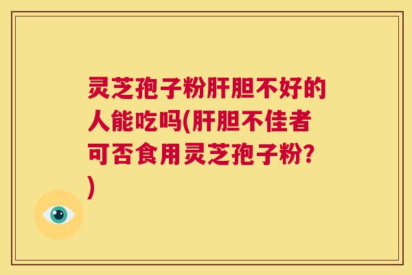 灵芝孢子粉肝胆不好的人能吃吗(肝胆不佳者可否食用灵芝孢子粉?) 第1张 灵芝孢子粉肝胆不好的人能吃吗(肝胆不佳者可否食用灵芝孢子粉?) 第1张