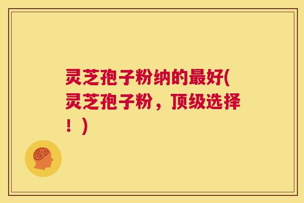 灵芝孢子粉纳的最好(灵芝孢子粉,顶级选择!) 第1张 灵芝孢子粉纳的最好(灵芝孢子粉,顶级选择!) 第1张