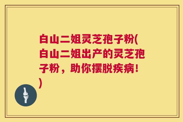 白山二姐灵芝孢子粉(白山二姐出产的灵芝孢子粉，助你摆脱疾病！)  第1张