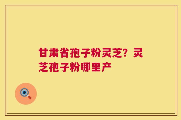 甘肃省孢子粉灵芝?灵芝孢子粉哪里产 第1张 甘肃省孢子粉灵芝?灵芝孢子粉哪里产 第1张