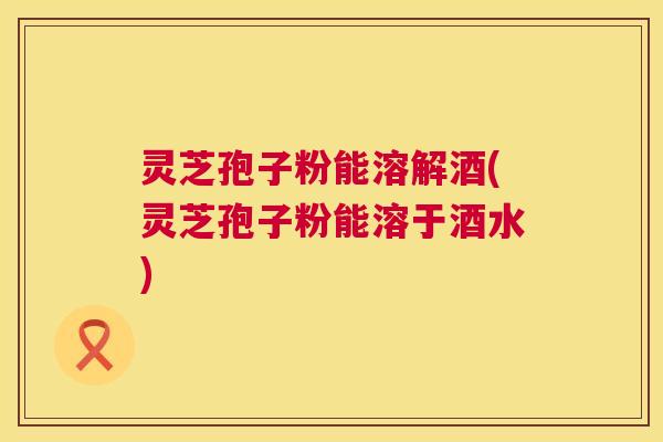 灵芝孢子粉能溶解酒(灵芝孢子粉能溶于酒水) 第1张 灵芝孢子粉能溶解酒(灵芝孢子粉能溶于酒水) 第1张