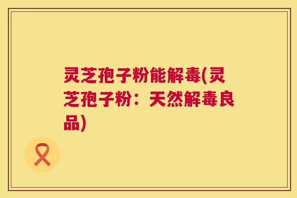灵芝孢子粉能解毒(灵芝孢子粉:天然解毒良品) 第1张 灵芝孢子粉能解毒(灵芝孢子粉:天然解毒良品) 第1张