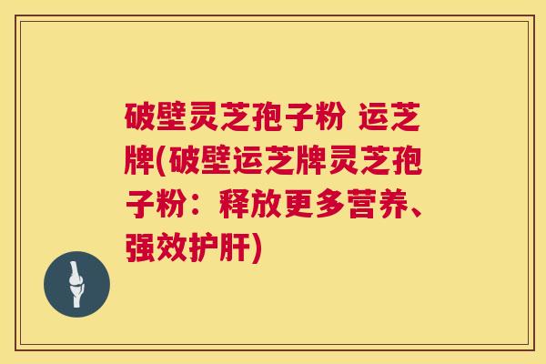 破壁灵芝孢子粉 运芝牌(破壁运芝牌灵芝孢子粉：释放更多营养、强效护肝)  第1张