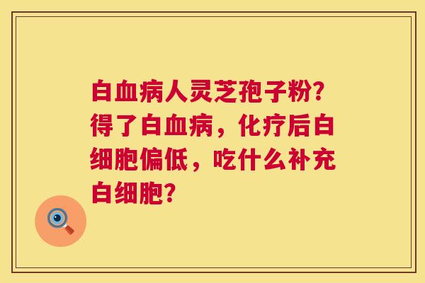白血病人灵芝孢子粉?得了白血病,化疗后白细胞偏低,吃什么补充白细胞? 第1张 白血病人灵芝孢子粉?得了白血病,化疗后白细胞偏低,吃什么补充白细胞? 第1张