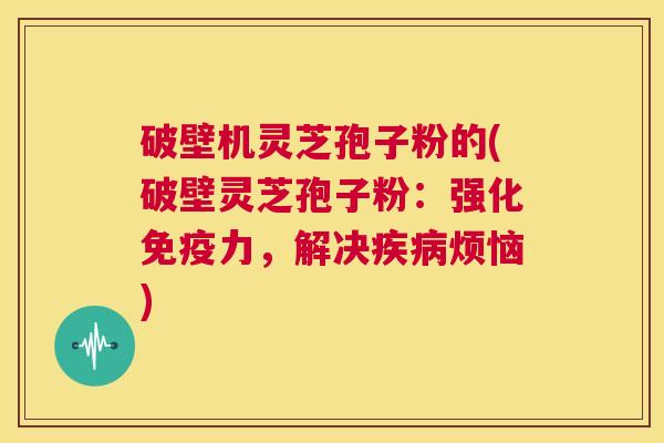 破壁机灵芝孢子粉的(破壁灵芝孢子粉:强化免疫力,解决疾病烦恼) 第1张 破壁机灵芝孢子粉的(破壁灵芝孢子粉:强化免疫力,解决疾病烦恼) 第1张