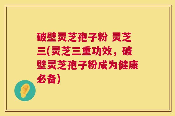破壁灵芝孢子粉 灵芝三(灵芝三重功效,破壁灵芝孢子粉成为健康必备) 第1张 破壁灵芝孢子粉 灵芝三(灵芝三重功效,破壁灵芝孢子粉成为健康必备) 第1张