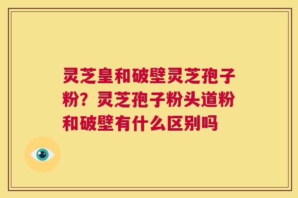 灵芝皇和破壁灵芝孢子粉？灵芝孢子粉头道粉和破壁有什么区别吗  第1张