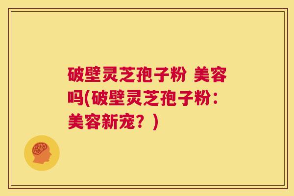 破壁灵芝孢子粉 美容吗(破壁灵芝孢子粉:美容新宠?) 第1张 破壁灵芝孢子粉 美容吗(破壁灵芝孢子粉:美容新宠?) 第1张