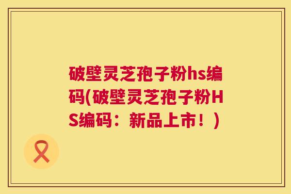 破壁灵芝孢子粉hs编码(破壁灵芝孢子粉HS编码:新品上市!) 第1张 破壁灵芝孢子粉hs编码(破壁灵芝孢子粉HS编码:新品上市!) 第1张