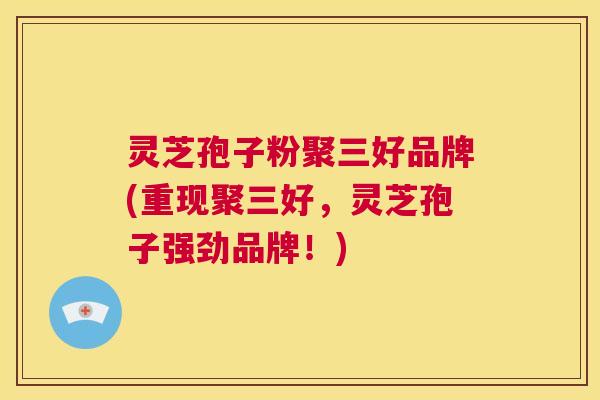 灵芝孢子粉聚三好品牌(重现聚三好,灵芝孢子强劲品牌!) 第1张 灵芝孢子粉聚三好品牌(重现聚三好,灵芝孢子强劲品牌!) 第1张