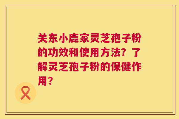 关东小鹿家灵芝孢子粉的功效和使用方法?了解灵芝孢子粉的保健作用? 第1张 关东小鹿家灵芝孢子粉的功效和使用方法?了解灵芝孢子粉的保健作用? 第1张