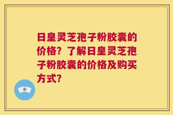 日皇灵芝孢子粉胶囊的价格？了解日皇灵芝孢子粉胶囊的价格及购买方式？  第1张