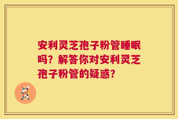 安利灵芝孢子粉管睡眠吗?解答你对安利灵芝孢子粉管的疑惑? 第1张 安利灵芝孢子粉管睡眠吗?解答你对安利灵芝孢子粉管的疑惑? 第1张