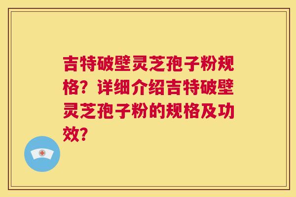 吉特破壁灵芝孢子粉规格?详细介绍吉特破壁灵芝孢子粉的规格及功效? 第1张 吉特破壁灵芝孢子粉规格?详细介绍吉特破壁灵芝孢子粉的规格及功效? 第1张