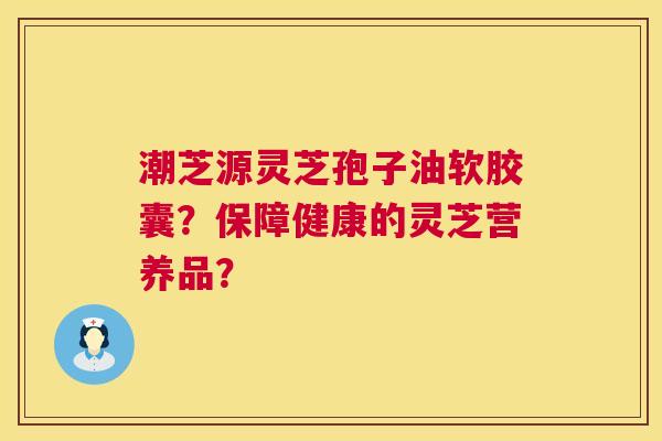 潮芝源灵芝孢子油软胶囊?保障健康的灵芝营养品? 第1张 潮芝源灵芝孢子油软胶囊?保障健康的灵芝营养品? 第1张