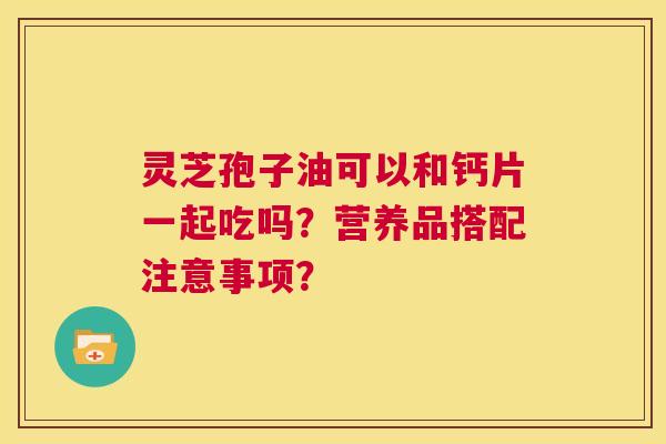 灵芝孢子油可以和钙片一起吃吗?营养品搭配注意事项? 第1张 灵芝孢子油可以和钙片一起吃吗?营养品搭配注意事项? 第1张