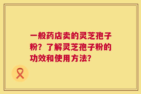 一般药店卖的灵芝孢子粉?了解灵芝孢子粉的功效和使用方法? 第1张 一般药店卖的灵芝孢子粉?了解灵芝孢子粉的功效和使用方法? 第1张