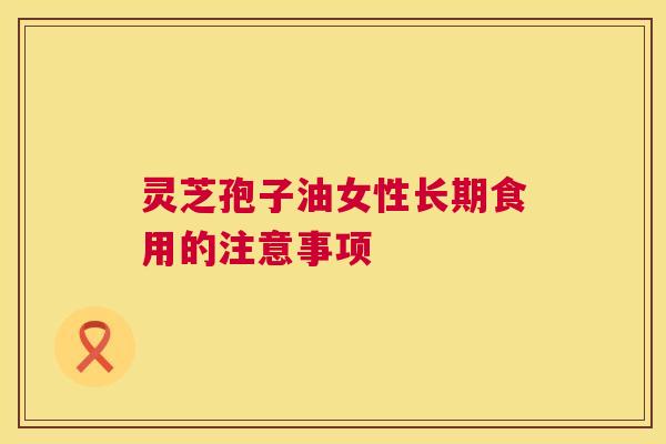 灵芝孢子油女性长期食用的注意事项 第1张 灵芝孢子油女性长期食用的注意事项 第1张