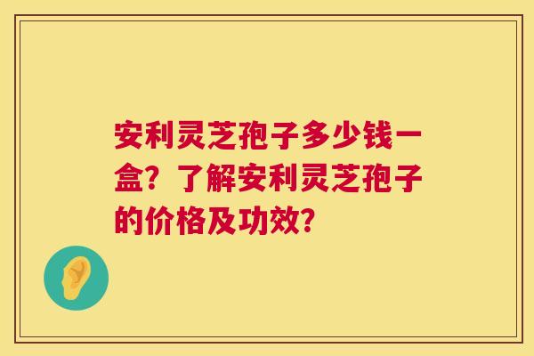 安利灵芝孢子多少钱一盒?了解安利灵芝孢子的价格及功效? 第1张 安利灵芝孢子多少钱一盒?了解安利灵芝孢子的价格及功效? 第1张