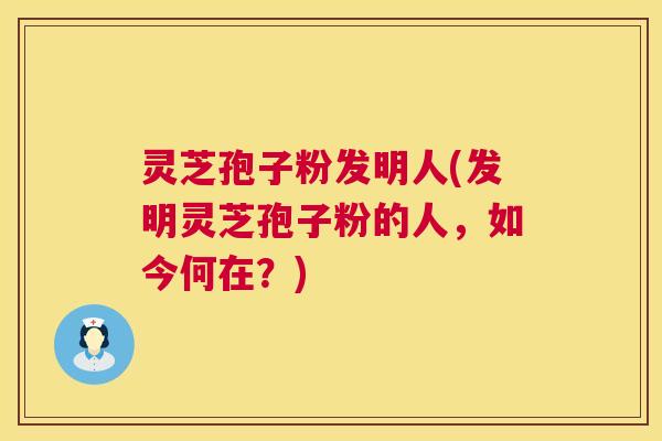 灵芝孢子粉发明人(发明灵芝孢子粉的人,如今何在?) 第1张 灵芝孢子粉发明人(发明灵芝孢子粉的人,如今何在?) 第1张