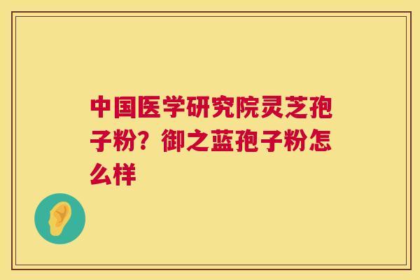中国医学研究院灵芝孢子粉？御之蓝孢子粉怎么样  第1张